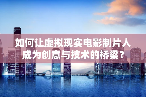 如何让虚拟现实电影制片人成为创意与技术的桥梁？
