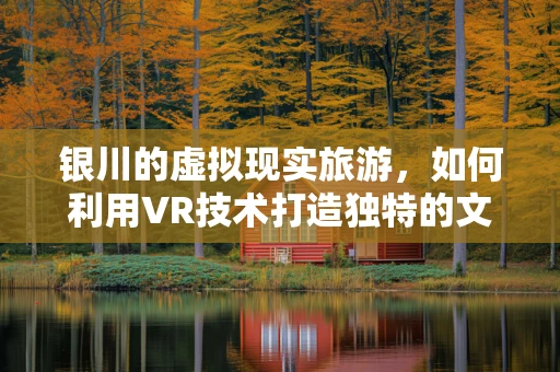 银川的虚拟现实旅游，如何利用VR技术打造独特的文化体验？