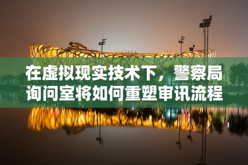 在虚拟现实技术下，警察局询问室将如何重塑审讯流程？