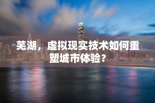 芜湖，虚拟现实技术如何重塑城市体验？