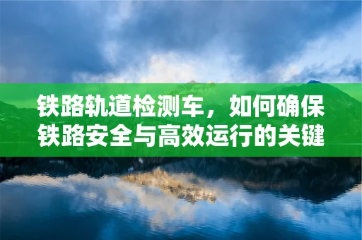 铁路轨道检测车，如何确保铁路安全与高效运行的关键技术？