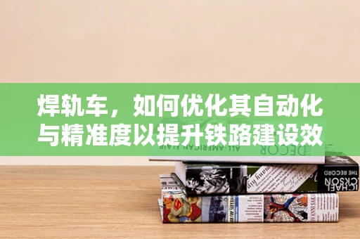 焊轨车，如何优化其自动化与精准度以提升铁路建设效率？
