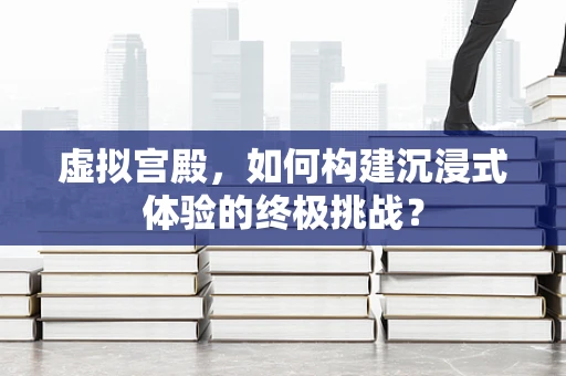 虚拟宫殿，如何构建沉浸式体验的终极挑战？