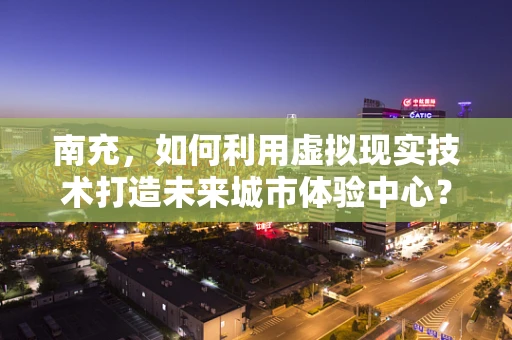 南充，如何利用虚拟现实技术打造未来城市体验中心？