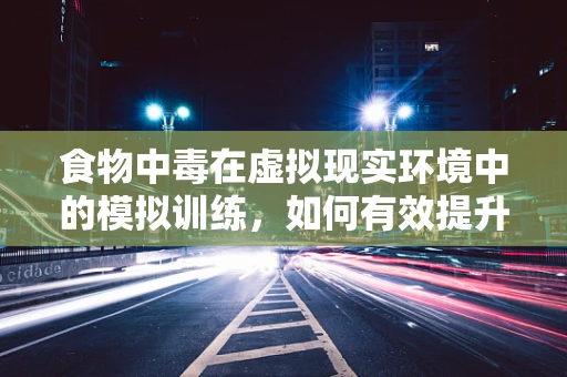 食物中毒在虚拟现实环境中的模拟训练，如何有效提升应急响应能力？