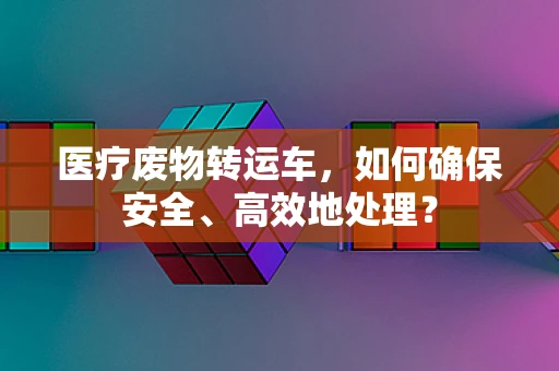 医疗废物转运车，如何确保安全、高效地处理？