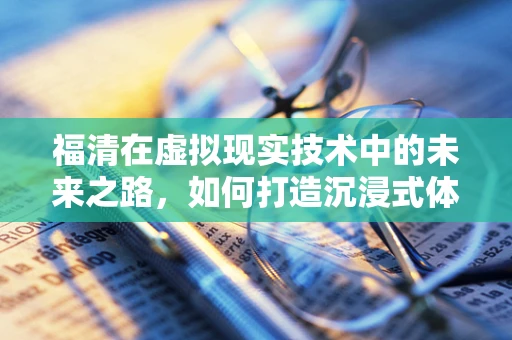 福清在虚拟现实技术中的未来之路，如何打造沉浸式体验的‘福地’？