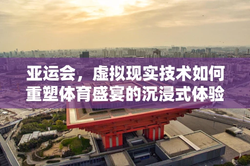 亚运会，虚拟现实技术如何重塑体育盛宴的沉浸式体验？