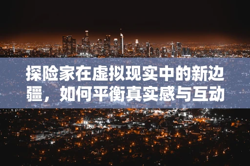 探险家在虚拟现实中的新边疆，如何平衡真实感与互动性？