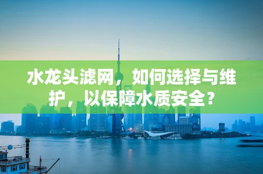 水龙头滤网，如何选择与维护，以保障水质安全？