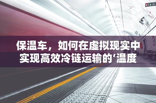 保温车，如何在虚拟现实中实现高效冷链运输的‘温度’保障？