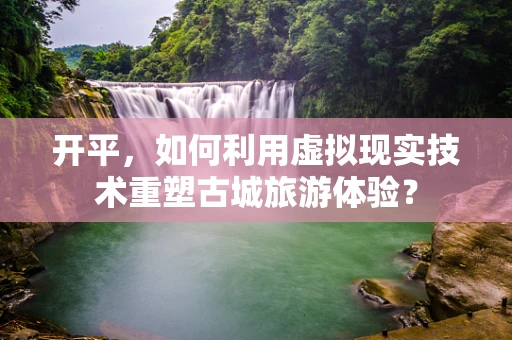 开平，如何利用虚拟现实技术重塑古城旅游体验？