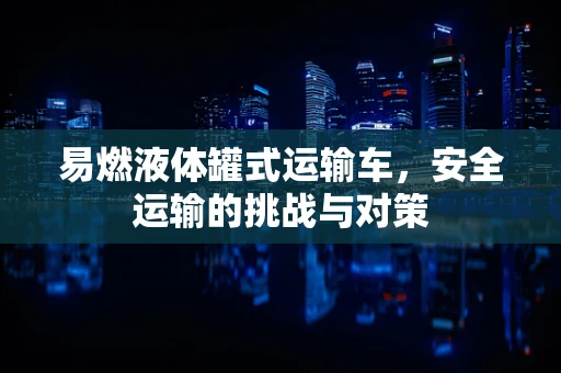 易燃液体罐式运输车，安全运输的挑战与对策