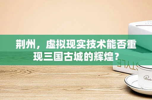 荆州，虚拟现实技术能否重现三国古城的辉煌？
