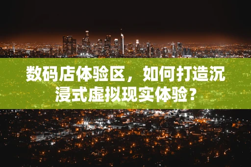 数码店体验区，如何打造沉浸式虚拟现实体验？