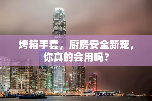 烤箱手套，厨房安全新宠，你真的会用吗？