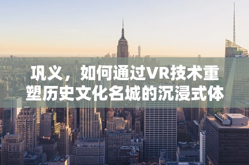 巩义，如何通过VR技术重塑历史文化名城的沉浸式体验？