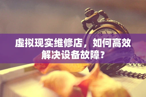 虚拟现实维修店，如何高效解决设备故障？