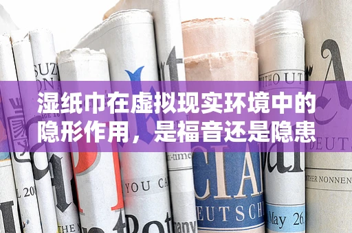 湿纸巾在虚拟现实环境中的隐形作用，是福音还是隐患？