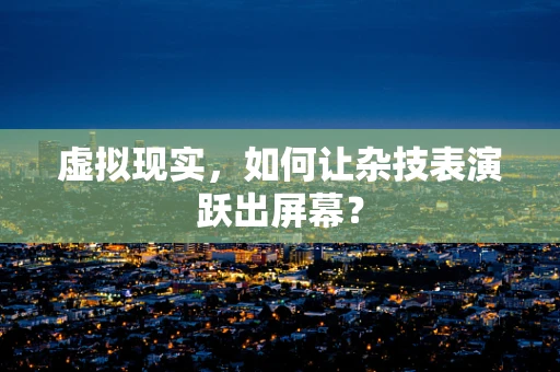 虚拟现实，如何让杂技表演跃出屏幕？