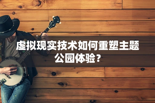 虚拟现实技术如何重塑主题公园体验？