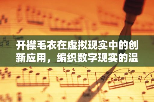 开襟毛衣在虚拟现实中的创新应用，编织数字现实的温暖触感