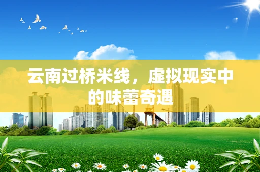 云南过桥米线，虚拟现实中的味蕾奇遇