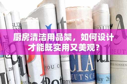厨房清洁用品架，如何设计才能既实用又美观？