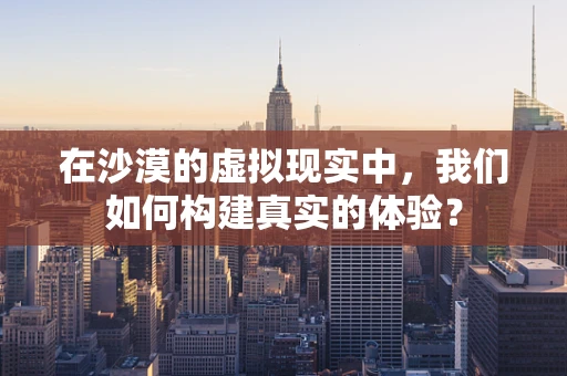 在沙漠的虚拟现实中，我们如何构建真实的体验？