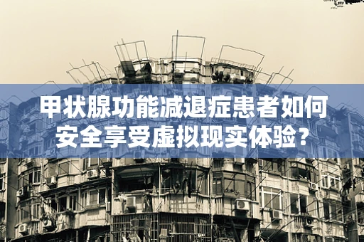甲状腺功能减退症患者如何安全享受虚拟现实体验？