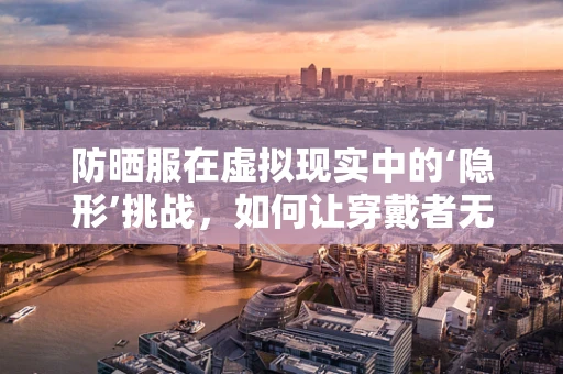 防晒服在虚拟现实中的‘隐形’挑战，如何让穿戴者无惧光害？