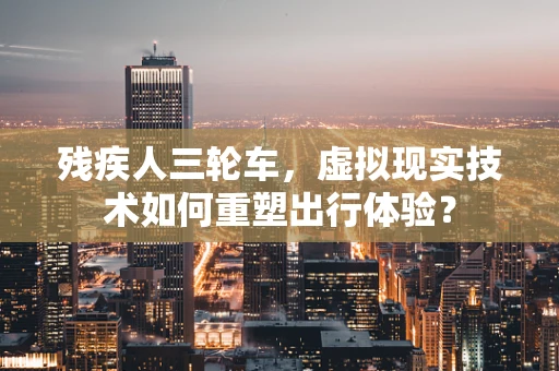 残疾人三轮车，虚拟现实技术如何重塑出行体验？