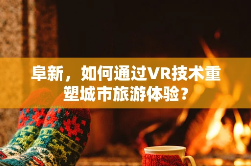 阜新，如何通过VR技术重塑城市旅游体验？