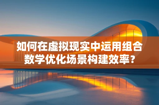 如何在虚拟现实中运用组合数学优化场景构建效率？