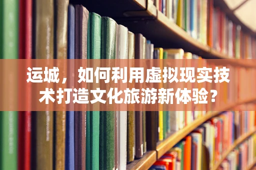 运城，如何利用虚拟现实技术打造文化旅游新体验？