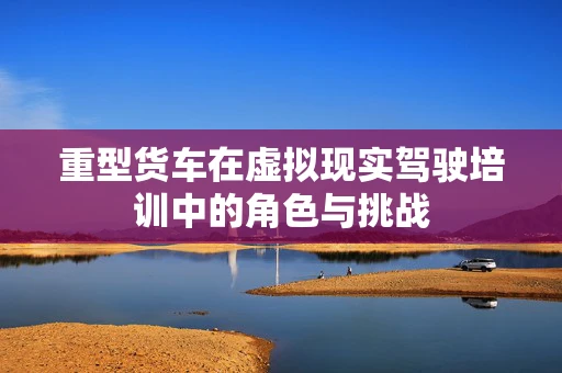 重型货车在虚拟现实驾驶培训中的角色与挑战