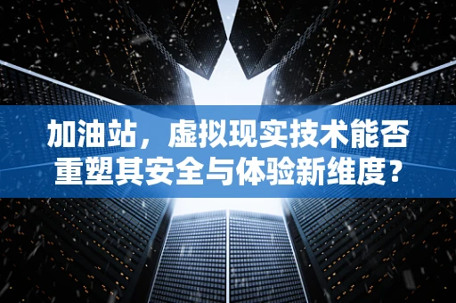 加油站，虚拟现实技术能否重塑其安全与体验新维度？