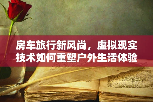 房车旅行新风尚，虚拟现实技术如何重塑户外生活体验？