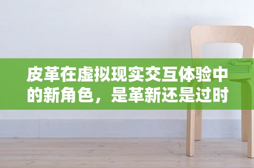 皮革在虚拟现实交互体验中的新角色，是革新还是过时？