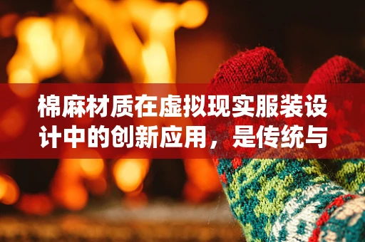 棉麻材质在虚拟现实服装设计中的创新应用，是传统与未来的无缝融合吗？