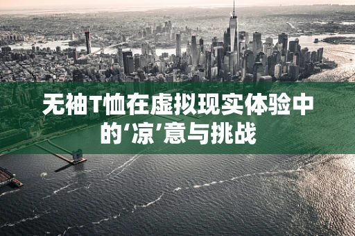 无袖T恤在虚拟现实体验中的‘凉’意与挑战
