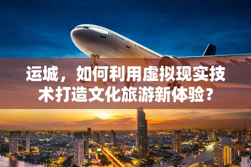运城，如何利用虚拟现实技术打造文化旅游新体验？