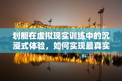 划艇在虚拟现实训练中的沉浸式体验，如何实现最真实的模拟？