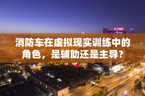 消防车在虚拟现实训练中的角色，是辅助还是主导？