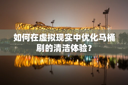 如何在虚拟现实中优化马桶刷的清洁体验？