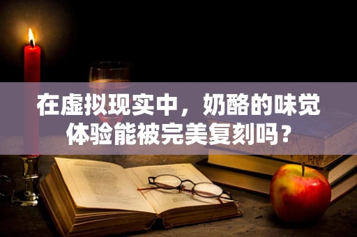 在虚拟现实中，奶酪的味觉体验能被完美复刻吗？