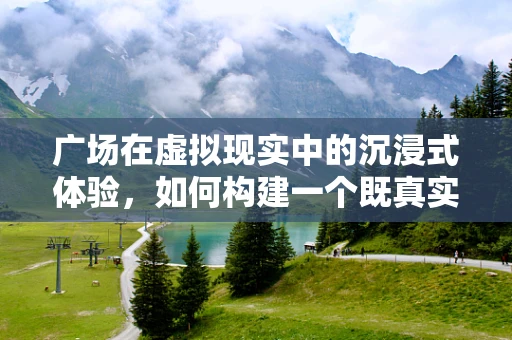 广场在虚拟现实中的沉浸式体验，如何构建一个既真实又互动的虚拟空间？