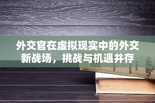 外交官在虚拟现实中的外交新战场，挑战与机遇并存