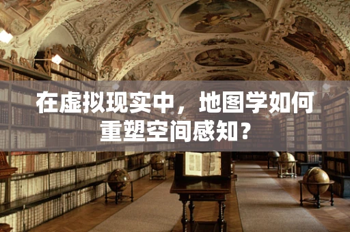 在虚拟现实中，地图学如何重塑空间感知？