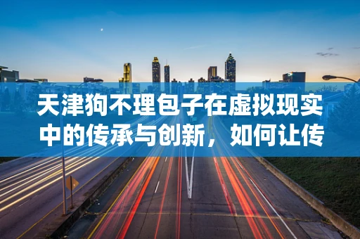 天津狗不理包子在虚拟现实中的传承与创新，如何让传统美食焕发新生？